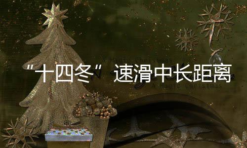 “十四冬”速滑中長距離遙遙領先 遼寧借承辦“十五冬”發(fā)力冰雪運動