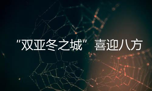 “雙亞冬之城”喜迎八方客 亞洲健兒共赴“冰雪之約”