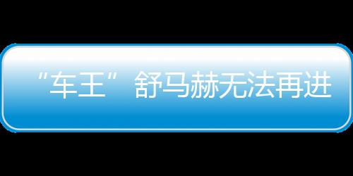 “車王”舒馬赫無法再進行口頭交流 需持續(xù)依賴別人照顧