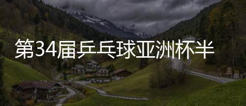 第34屆乒乓球亞洲杯半決賽：中國隊鎖定男女單金銀牌