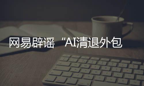 網(wǎng)易辟謠“AI清退外包員工”