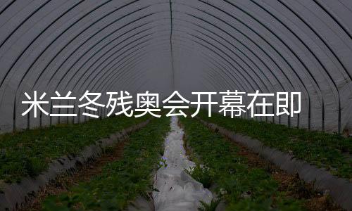 米蘭冬殘奧會開幕在即 中國體育代表團積極備戰(zhàn)