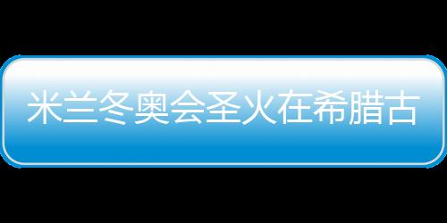 米蘭冬奧會(huì)圣火在希臘古奧林匹亞成功點(diǎn)燃