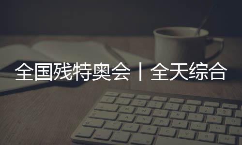 全國殘?zhí)貖W會丨全天綜合：追夢未止，出彩不停