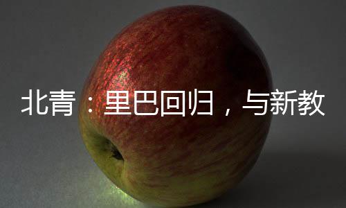 北青：里巴回歸，與新教練巴格達蒂斯一起指導(dǎo)鄭欽文