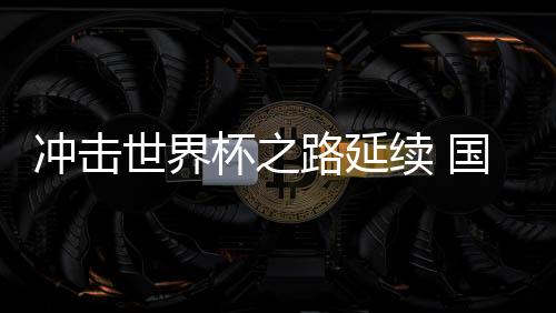 沖擊世界杯之路延續(xù) 國(guó)足命運(yùn)還在“自己腳下”