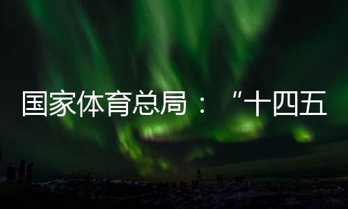 國家體育總局:“十四五”期間競技體育均衡發(fā)展取得顯著成效
