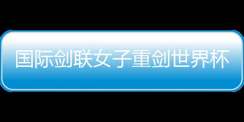 國際劍聯(lián)女子重劍世界杯南京“亮劍” 中國隊力爭奧運資格