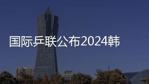 國(guó)際乒聯(lián)公布2024韓國(guó)釜山世乒賽團(tuán)體賽參賽名單
