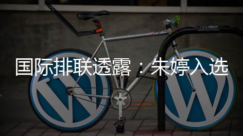 國際排聯(lián)透露：朱婷入選中國女排世聯(lián)賽23人名單