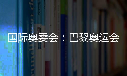 國際奧委會:巴黎奧運會已準(zhǔn)備就緒 籌備工作一切順利