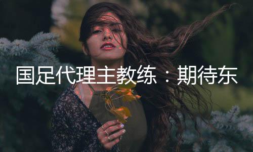 國足代理主教練：期待東亞杯成為新周期好的開始