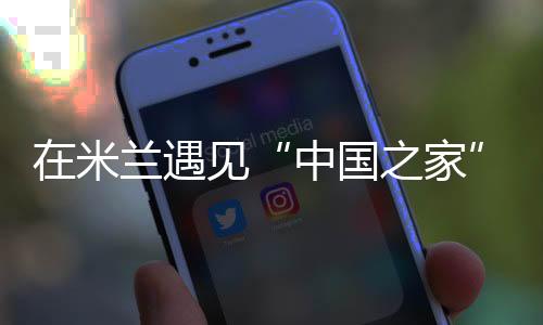 在米蘭遇見“中國之家”——一場以體育為媒的文明之約