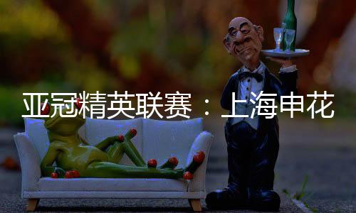 亞冠精英聯(lián)賽：上海申花無緣八強 中超球隊全部出局