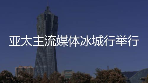 亞太主流媒體冰城行舉行 14國主流媒體提前探訪“亞冬會(huì)”