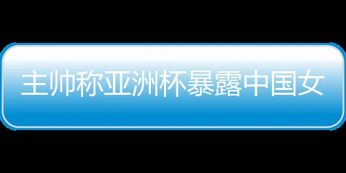 主帥稱(chēng)亞洲杯暴露中國(guó)女籃問(wèn)題 球隊(duì)8月將再次集訓(xùn)