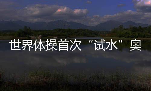 世界體操首次“試水”奧運(yùn)增項(xiàng) 混合團(tuán)體賽初見雛形