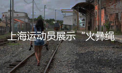 上海運(yùn)動(dòng)員展示“火彝繩花” 讓民族團(tuán)結(jié)之花綻放賽場(chǎng)