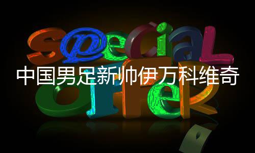 中國(guó)男足新帥伊萬(wàn)科維奇能否給球迷送上“見(jiàn)面禮”？