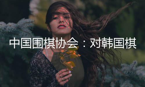 中國圍棋協(xié)會：對韓國棋院變更爭議規(guī)則舉措表示肯定和歡迎