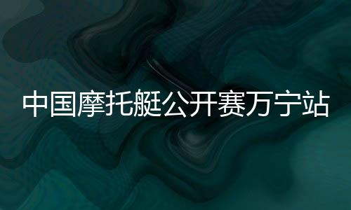 中國(guó)摩托艇公開賽萬(wàn)寧站開賽 全國(guó)22家俱樂(lè)部參賽