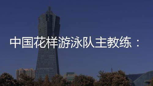 中國(guó)花樣游泳隊(duì)主教練：放眼巴黎奧運(yùn) 中國(guó)隊(duì)仍有長(zhǎng)路要走