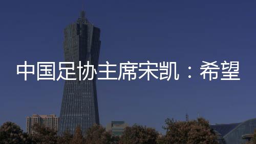 中國足協(xié)主席宋凱：希望中國有機會承辦更多青少年國際足球賽事