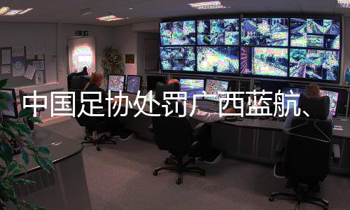 中國(guó)足協(xié)處罰廣西藍(lán)航、北京理工俱樂部及有關(guān)球員