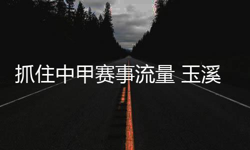 抓住中甲賽事流量 玉溪統(tǒng)籌資源變“留量”