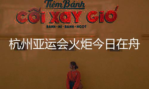 杭州亞運(yùn)會(huì)火炬今日在舟山傳遞 路線全長(zhǎng)約10.9公里