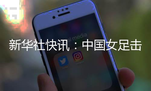 新華社快訊：中國女足擊敗朝鮮隊迎來亞洲杯三連勝