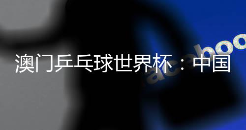 澳門乒乓球世界杯：中國選手包攬女單冠亞軍 巴西選手男單奪魁