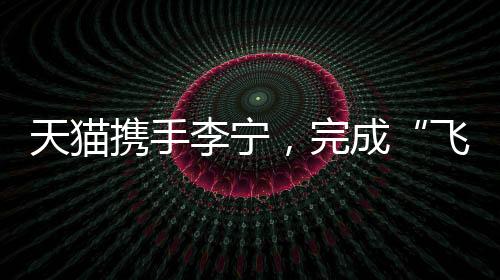 天貓攜手李寧，完成“飛向米蘭”的完整敘事