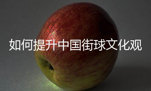 如何提升中國(guó)街球文化觀眾體驗(yàn)感？這項(xiàng)賽事這樣實(shí)踐