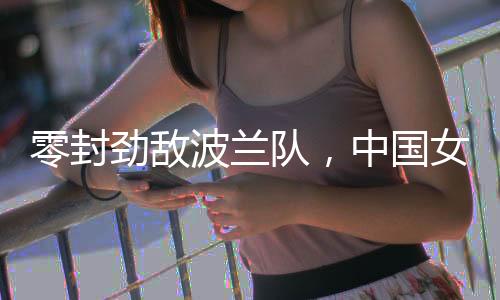 零封勁敵波蘭隊(duì)，中國(guó)女排世聯(lián)賽香港站全勝收官