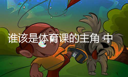 誰(shuí)該是體育課的主角 中國(guó)老師考察英國(guó)學(xué)校體育引發(fā)的思考