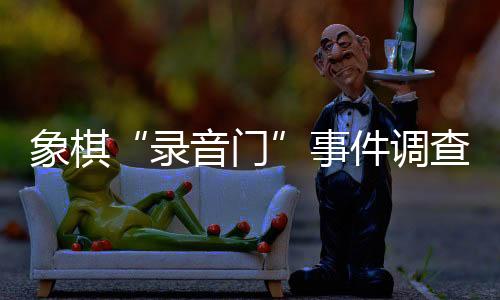 象棋“錄音門”事件調(diào)查情況公布 41名違規(guī)人員被處罰