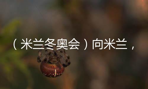 （米蘭冬奧會(huì)）向米蘭，中國(guó)冰雪“意”展風(fēng)采看點(diǎn)多