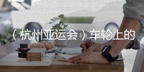 （杭州亞運(yùn)會）車輪上的亞運(yùn)：交通保障各方“使命必達(dá)”