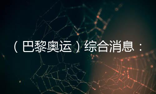 （巴黎奧運）綜合消息：再取雙冠 中國21金重回榜首