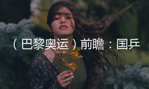 （巴黎奧運）前瞻：國乒新老結合實力均衡 目標直指大包攬