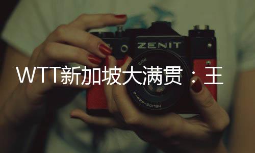 WTT新加坡大滿貫：王楚欽、王曼昱分獲男女單打冠軍