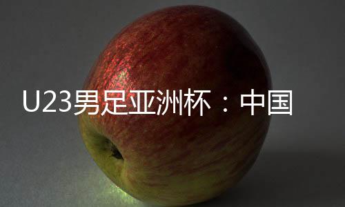 U23男足亞洲杯：中國隊首戰(zhàn)0:0戰(zhàn)平伊拉克隊